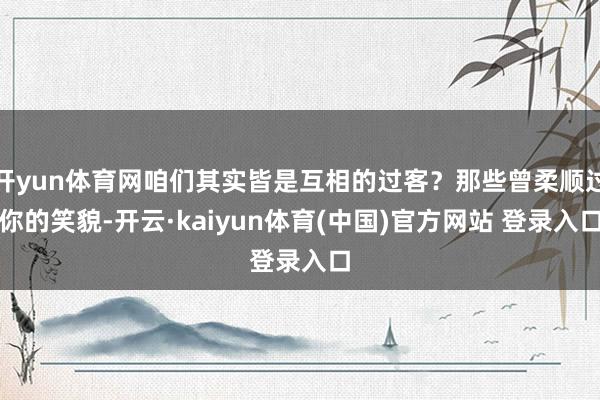 开yun体育网咱们其实皆是互相的过客？那些曾柔顺过你的笑貌-开云·kaiyun体育(中国)官方网站 登录入口