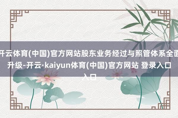 开云体育(中国)官方网站股东业务经过与照管体系全面升级-开云·kaiyun体育(中国)官方网站 登录入口