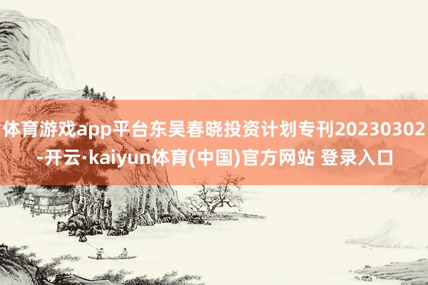 体育游戏app平台东吴春晓投资计划专刊20230302-开云·kaiyun体育(中国)官方网站 登录入口