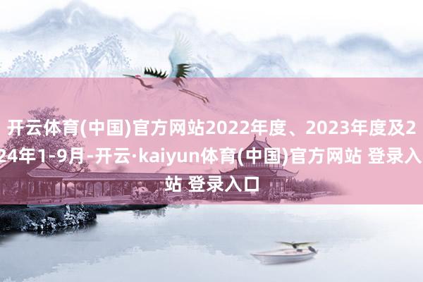 开云体育(中国)官方网站2022年度、2023年度及2024年1-9月-开云·kaiyun体育(中国)官方网站 登录入口