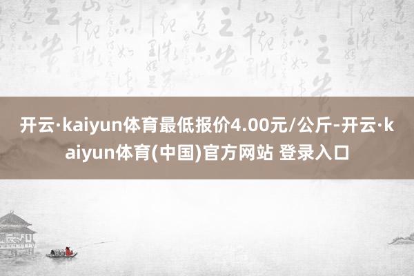 开云·kaiyun体育最低报价4.00元/公斤-开云·kaiyun体育(中国)官方网站 登录入口