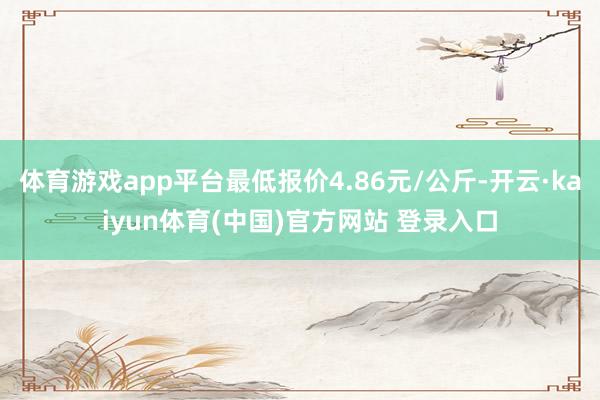 体育游戏app平台最低报价4.86元/公斤-开云·kaiyun体育(中国)官方网站 登录入口