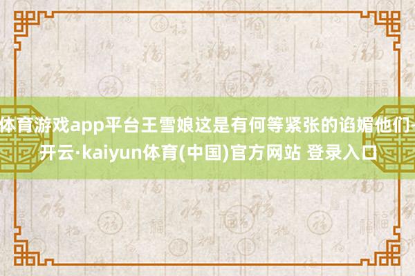 体育游戏app平台王雪娘这是有何等紧张的谄媚他们-开云·ka