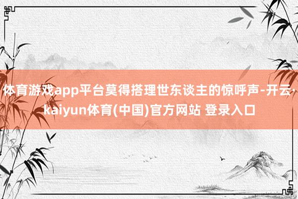 体育游戏app平台莫得搭理世东谈主的惊呼声-开云·kaiyu