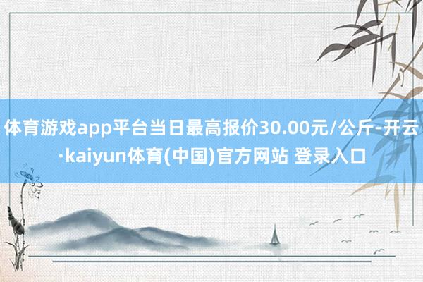 体育游戏app平台当日最高报价30.00元/公斤-开云·kaiyun体育(中国)官方网站 登录入口