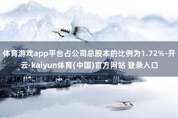 体育游戏app平台占公司总股本的比例为1.72%-开云·kaiyun体育(中国)官方网站 登录入口
