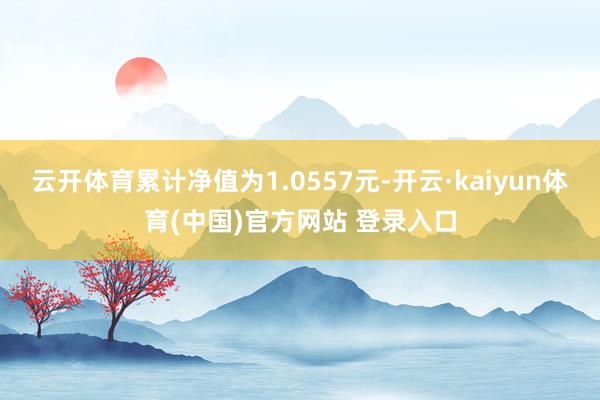 云开体育累计净值为1.0557元-开云·kaiyun体育(中国)官方网站 登录入口