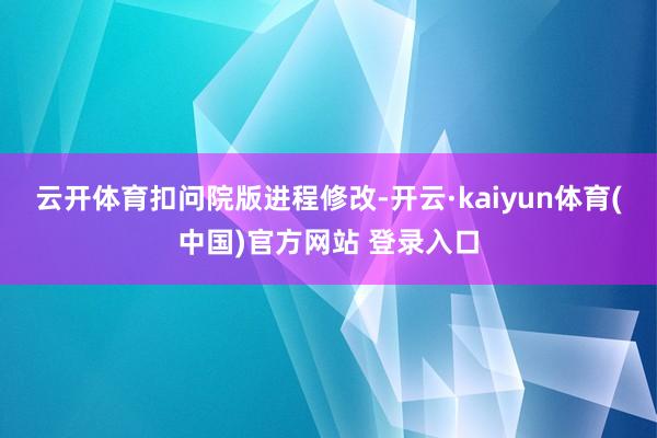 云开体育　　扣问院版进程修改-开云·kaiyun体育(中国)官方网站 登录入口