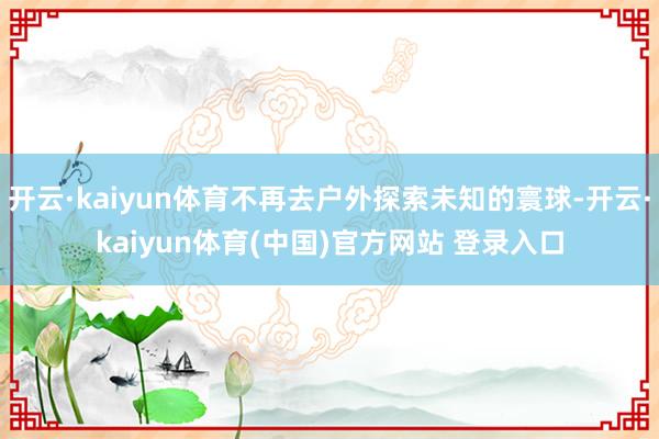 开云·kaiyun体育不再去户外探索未知的寰球-开云·kaiyun体育(中国)官方网站 登录入口