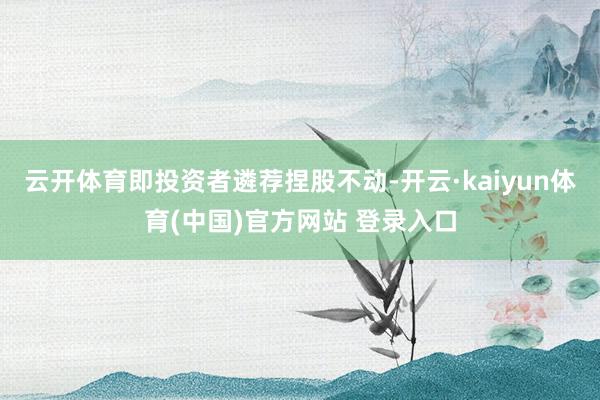 云开体育即投资者遴荐捏股不动-开云·kaiyun体育(中国)官方网站 登录入口