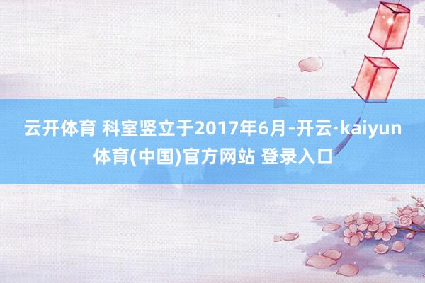 云开体育 科室竖立于2017年6月-开云·kaiyun体育(中国)官方网站 登录入口