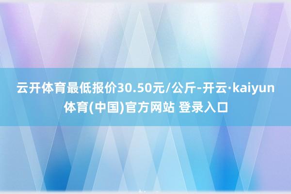 云开体育最低报价30.50元/公斤-开云·kaiyun体育(中国)官方网站 登录入口