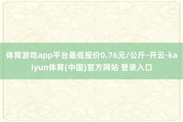 体育游戏app平台最低报价0.76元/公斤-开云·kaiyun体育(中国)官方网站 登录入口