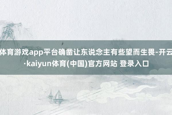体育游戏app平台确凿让东说念主有些望而生畏-开云·kaiyun体育(中国)官方网站 登录入口