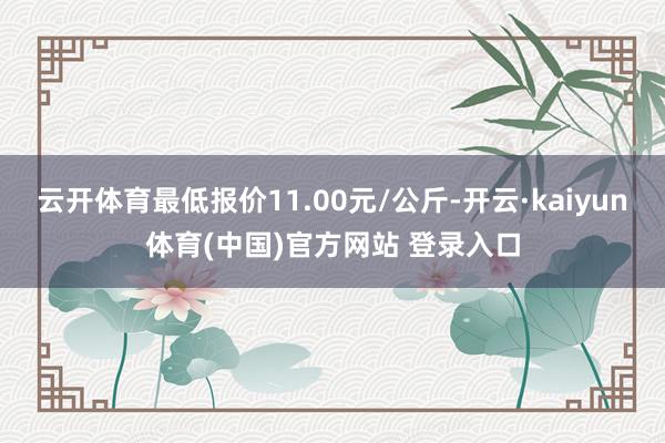 云开体育最低报价11.00元/公斤-开云·kaiyun体育(中国)官方网站 登录入口