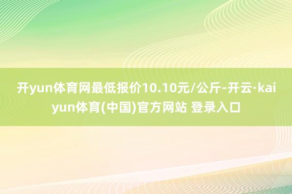 开yun体育网最低报价10.10元/公斤-开云·kaiyun体育(中国)官方网站 登录入口