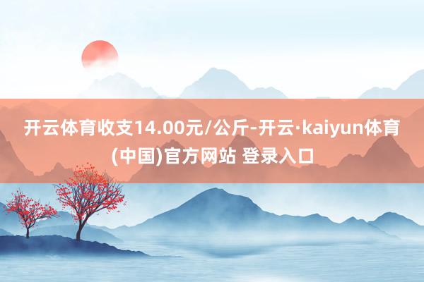 开云体育收支14.00元/公斤-开云·kaiyun体育(中国)官方网站 登录入口