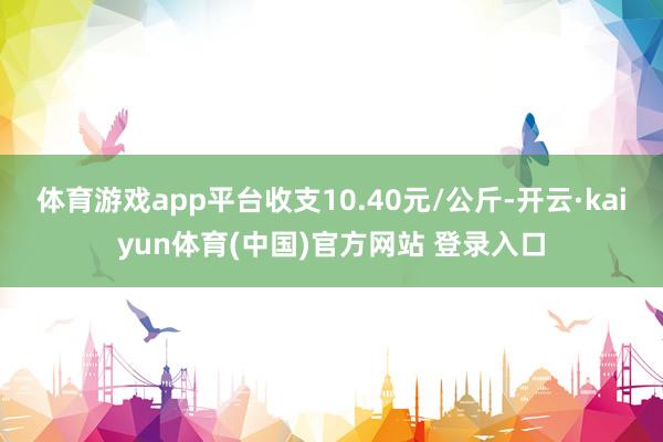体育游戏app平台收支10.40元/公斤-开云·kaiyun体育(中国)官方网站 登录入口