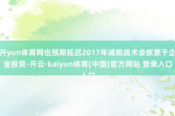 开yun体育网也预期延迟2017年减税战术会故意于企业投资-开云·kaiyun体育(中国)官方网站 登录入口