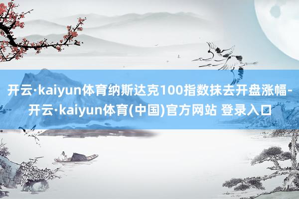 开云·kaiyun体育纳斯达克100指数抹去开盘涨幅-开云·kaiyun体育(中国)官方网站 登录入口