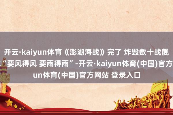 开云·kaiyun体育《澎湖海战》完了 炸毁数十战舰 导演郑保瑞称“要风得风 要雨得雨”-开云·kaiyun体育(中国)官方网站 登录入口