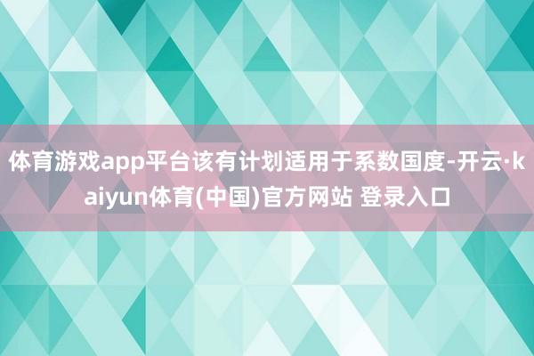体育游戏app平台该有计划适用于系数国度-开云·kaiyun体育(中国)官方网站 登录入口