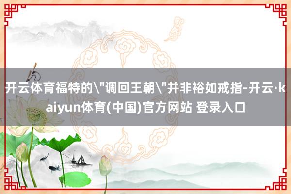 开云体育福特的＂调回王朝＂并非裕如戒指-开云·kaiyun体