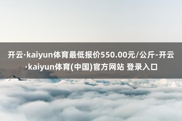 开云·kaiyun体育最低报价550.00元/公斤-开云·k