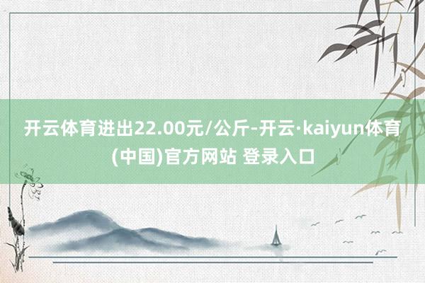 开云体育进出22.00元/公斤-开云·kaiyun体育(中国