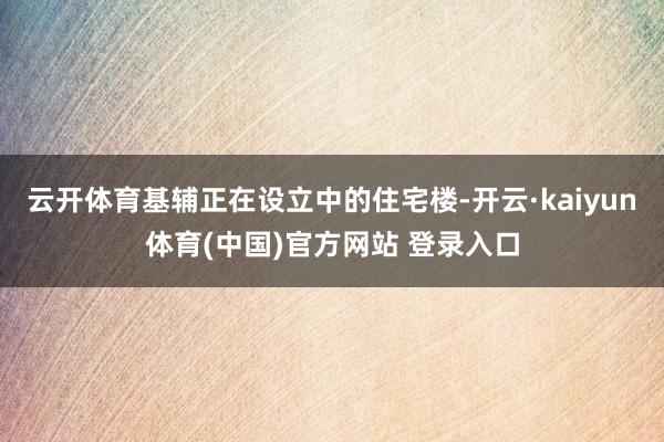 云开体育基辅正在设立中的住宅楼-开云·kaiyun体育(中国