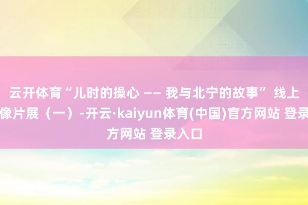 云开体育“儿时的操心 —— 我与北宁的故事” 线上怀旧像片展