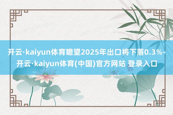 开云·kaiyun体育瞻望2025年出口将下落0.3%-开云