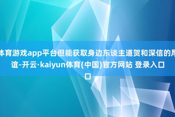 体育游戏app平台但能获取身边东谈主道贺和深信的厚谊-开云·