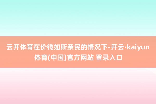 云开体育在价钱如斯亲民的情况下-开云·kaiyun体育(中国