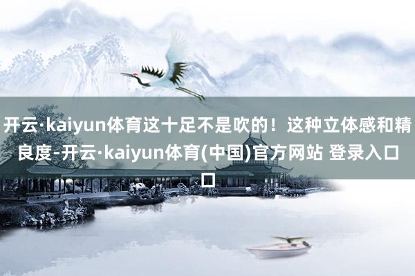 开云·kaiyun体育这十足不是吹的！这种立体感和精良度-开