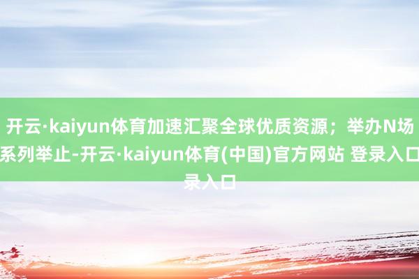 开云·kaiyun体育加速汇聚全球优质资源；举办N场系列举止