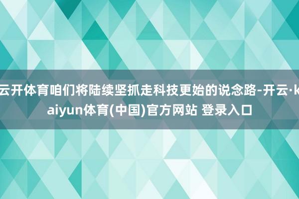 云开体育咱们将陆续坚抓走科技更始的说念路-开云·kaiyun