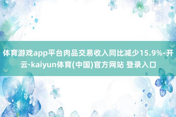 体育游戏app平台肉品交易收入同比减少15.9%-开云·ka