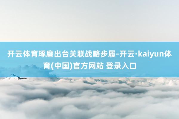 开云体育琢磨出台关联战略步履-开云·kaiyun体育(中国)