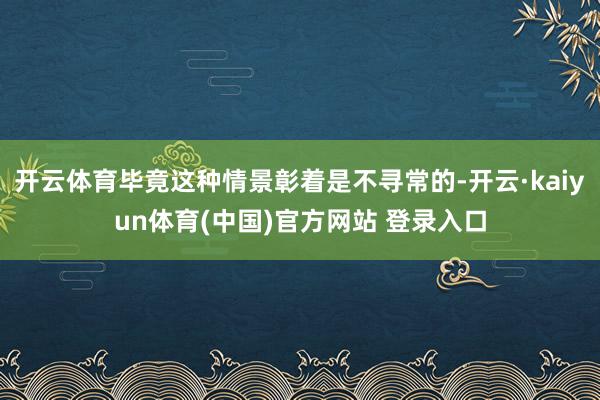 开云体育毕竟这种情景彰着是不寻常的-开云·kaiyun体育(