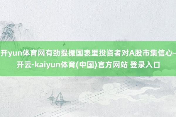 开yun体育网有劲提振国表里投资者对A股市集信心-开云·ka