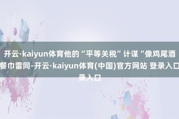 开云·kaiyun体育他的“平等关税”计谋“像鸡尾酒餐巾雷同-开云·kaiyun体育(中国)官方网站 登录入口