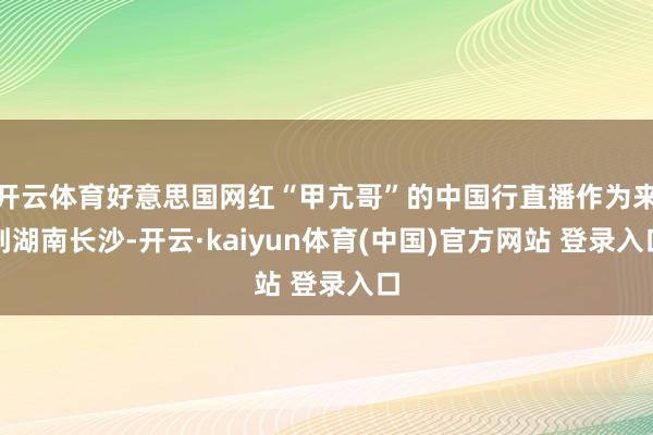 开云体育好意思国网红“甲亢哥”的中国行直播作为来到湖南长沙-开云·kaiyun体育(中国)官方网站 登录入口
