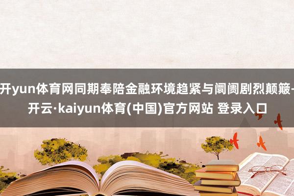 开yun体育网同期奉陪金融环境趋紧与阛阓剧烈颠簸-开云·kaiyun体育(中国)官方网站 登录入口