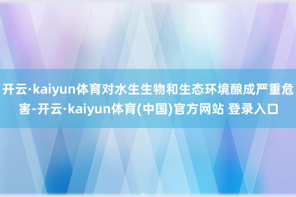 开云·kaiyun体育对水生生物和生态环境酿成严重危害-开云