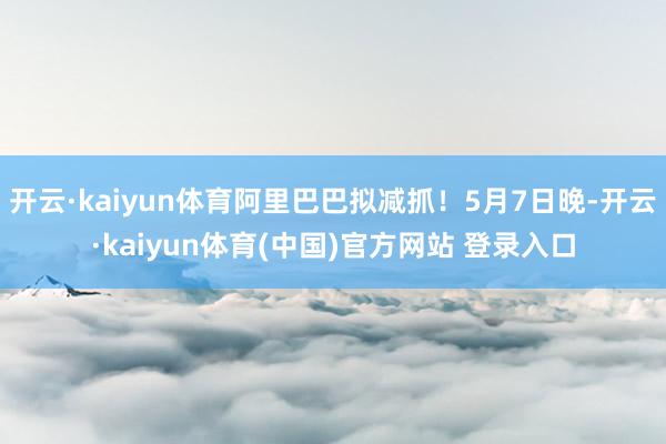 开云·kaiyun体育阿里巴巴拟减抓！5月7日晚-开云·ka
