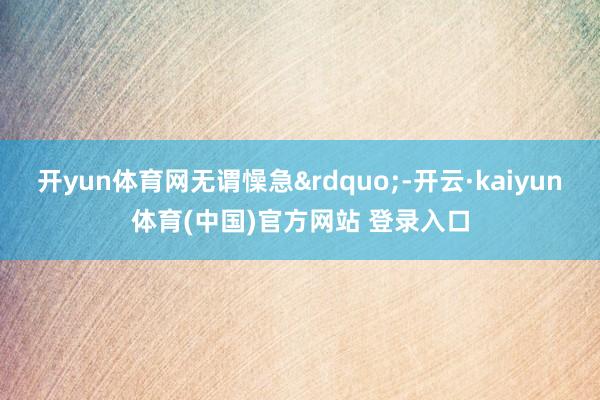 开yun体育网无谓懆急&rdquo;-开云·kaiy