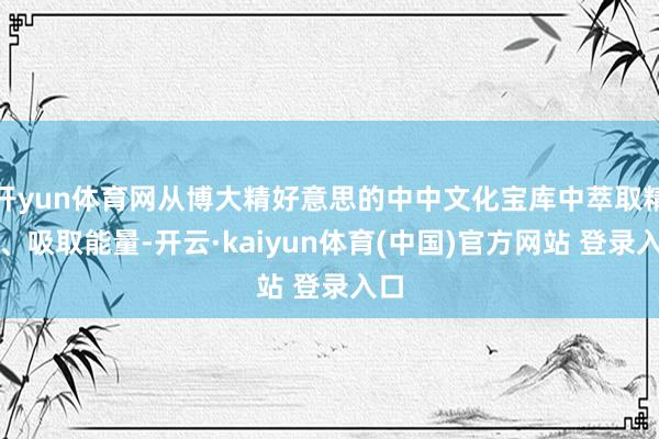 开yun体育网从博大精好意思的中中文化宝库中萃取精华、吸取能