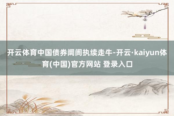 开云体育中国债券阛阓执续走牛-开云·kaiyun体育(中国)官方网站 登录入口