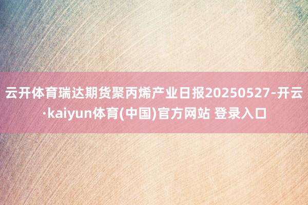 云开体育瑞达期货聚丙烯产业日报20250527-开云·kai